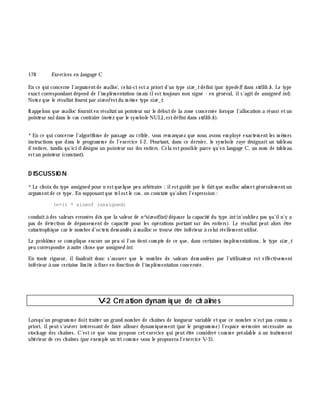 178 Exe rcices en langage C
En ce qui concerne l'argum entde m alloc, celui-ci esta priori d'un type size _tdéfini (par type de f) dans stdlib.h . Le type
exactcorrespondantdépend de l'im plém entation (m ais ilest toujours non signé - en général, ils'agit de unsigne d int).
Notez que le résultatfourni par size ofestdu m ê m e type size _t.
Rappelons que m alloc fourniten résultatun pointeur sur le débutde la zone concernée lorsque l'allocation a réussi etun
pointeur nuldans le cas contraire (notez que le sym bole NULLestdéfini dans stdlib.h ).
*En ce qui concerne l'algorith m e de passage au crible, vous rem arquez que nous avons em ployé exactem entles m ê m es
instructions que dans le program m e de l'exercice I-2. Pourtant, dans ce dernier, le sym bole raye désignait un tableau
d'entiers, tandis qu'ici ildésigne un pointeur sur des entiers. Cela estpossible parce qu'en langage C, un nom de tableau
estun pointeur (constant).
D ISCUSSIO N
*Le ch oix du type unsigne d pour n estquelque peu arbitraire ;ilestguidé par le faitque m alloc adm etgénéralem entun
argum entde ce type. En supposantque telestle cas, on constate qu'alors l'expression :
(n+1) * sizeof (unsigned)
conduità des valeurs erronées dè s que la valeur de n*size of(int)dépasse la capacité du type int(n'oubliez pas qu'iln'y a
pas de détection de dépassem ent de capacité pour les opérations portant sur des entiers). Le résultat peut alors ê tre
catastroph ique car le nom bre d'octets dem andés à m alloc se trouve ê tre inférieur à celui réellem entutilisé.
Le problè m e se com plique encore un peu si l'on tientcom pte de ce que, dans certaines im plém entations, le type size _t
peu correspondre à autre ch ose que unsigne d int.
En toute rigueur, ilfaudrait donc s'assurer que le nom bre de valeurs dem andées par l'utilisateur est effectivem ent
inférieur à une certaine lim ite à fixer en fonction de l'im plém entation concernée.
V-2 Cré ation dynam iq ue de ch aîne s
Lorsqu'un program m e doittraiter un grand nom bre de ch aînes de longueur variable etque ce nom bre n'estpas connu a
priori, ilpeut s'avérer intéressant de faire allouer dynam iquem ent (par le program m e) l'espace m ém oire nécessaire au
stock age des ch aînes. C'est ce que vous propose cet exercice qui peut ê tre considéré com m e préalable à un traitem ent
ultérieur de ces ch aînes (par exem ple un tri com m e vous le proposera l'exercice V-3).
 