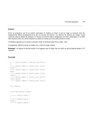 V.Gestion dynam ique 179
________________________________________________________________________________________
Enoncé
Ecrire un program m e qui lit un nom bre quelconque de ch aînes au clavier et qui les range en m ém oire dans des
em placem ents alloués dynam iquem ent au fur et à m esure des besoins. Les adresses de ch acune des ch aînes seront
conservées dans un tableau de pointeurs. Ce dernier sera réservé dans le program m e (en classe autom atique) etsa taille
(fixe)im posera donc une valeur m axim ale au nom bre de ch aînes qu'ilsera ainsi possible de traiter.
L'utilisateur signalera qu'ila fourni sa derniè re ch aîne en la faisantsuivre d'une ch aîne "vide".
Le program m e affich era ensuite les ch aînes lues, à titre de sim ple contrôle.
Rem arque : on utilisera la fonction m alloc eton supposera que les lignes lues au clavier ne peuventjam ais dépasser 127
caractè res.
Exe m ple
----- chaîne numéro 1 (return pour finir)
C
----- chaîne numéro 2 (return pour finir)
Turbo C
----- chaîne numéro 3 (return pour finir)
Basic
----- chaîne numéro 4 (return pour finir)
Pascal
----- chaîne numéro 5 (return pour finir)
Turbo Pascal
----- chaîne numéro 6 (return pour finir)
fin création
liste des chaînes créées
------- chaîne numéro 1
C
------- chaîne numéro 2
Turbo C
------- chaîne numéro 3
 