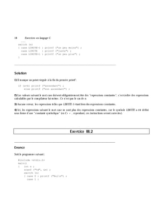 18 Exe rcices en langage C
...
switch (n)
{ case LIMITE-1 : printf ("un peu moins") ;
case LIMITE : printf ("juste") ;
case LIMITE+1 : printf ("un peu plus") ;
}
_______________________________________________________________
Solution
1)Ilm anque un point-virgule à la fin du prem ier printf:
if (a<b) printf ("ascendant") ;
else printf ("non ascendant") ;
2)Les valeurs suivantle m otcase doiventobligatoirem entê tre des "expressions constantes", c'est-à -dire des expressions
calculables par le com pilateur lui-m ê m e. Ce n'estpas le cas de n.
3)Aucune erreur, les expressions telles que LIM ITE-1 étantbien des expressions constantes.
4) Ici, les expressions suivant le m ot case ne sont plus des expressions constantes, car le sym bole LIM ITE a été défini
sous form e d'une "constante sym bolique" (en C+ + , cependant, ces instructions serontcorrectes).
Exe rcice III.2
___________________________________________________________________________
Enoncé
Soitle program m e suivant:
#include <stdio.h>
main()
{ int n ;
scanf ("%d", &n) ;
switch (n)
{ case 0 : printf ("Nuln") ;
case 1 :
 