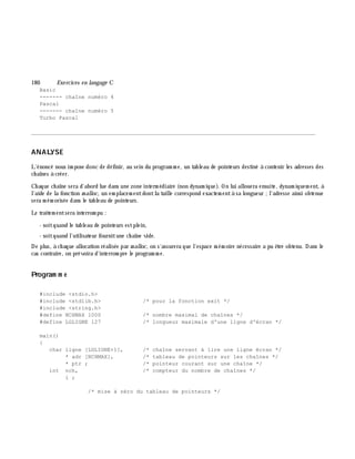 180 Exe rcices en langage C
Basic
------- chaîne numéro 4
Pascal
------- chaîne numéro 5
Turbo Pascal
________________________________________________________________________________________
ANALYSE
L'énoncé nous im pose donc de définir, au sein du program m e, un tableau de pointeurs destiné à contenir les adresses des
ch aînes à créer.
Ch aque ch aîne sera d'abord lue dans une zone interm édiaire (non dynam ique). On lui allouera ensuite, dynam iquem ent, à
l'aide de la fonction m alloc, un em placem entdontla taille correspond exactem entà sa longueur ;l'adresse ainsi obtenue
sera m ém orisée dans le tableau de pointeurs.
Le traitem entsera interrom pu :
- soitquand le tableau de pointeurs estplein,
- soitquand l'utilisateur fournitune ch aîne vide.
De plus, à ch aque allocation réalisée par m alloc, on s'assurera que l'espace m ém oire nécessaire a pu ê tre obtenu. Dans le
cas contraire, on prévoira d'interrom pre le program m e.
Program m e
#include <stdio.h>
#include <stdlib.h> /* pour la fonction exit */
#include <string.h>
#define NCHMAX 1000 /* nombre maximal de chaînes */
#define LGLIGNE 127 /* longueur maximale d'une ligne d'écran */
main()
{
char ligne [LGLIGNE+1], /* chaîne servant à lire une ligne écran */
* adr [NCHMAX], /* tableau de pointeurs sur les chaînes */
* ptr ; /* pointeur courant sur une chaîne */
int nch, /* compteur du nombre de chaînes */
i ;
/* mise à zéro du tableau de pointeurs */
 