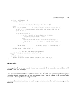 V.Gestion dynam ique 181
for (i=0 ; i<NCHMAX ; i++)
adr[i] = NULL ;
/* boucle de création dynamique des chaînes */
nch=0 ;
while (nch < NCHMAX) /* tant que nb max chaînes non atteint */
{ printf ("----- chaîne numéro %d (return pour finir)n", nch+1) ;
gets (ligne) ;
if ( strlen(ligne) )
{ if ( (ptr = malloc (strlen(ligne)+1)) != NULL)
strcpy (adr[nch++]=ptr, ligne) ;
else
{ printf ("nn*** erreur allocation dynamique") ;
exit(-1) ; /* arrêt si erreur alloc dynam */
}
}
else break ; /* sortie boucle si réponse vide */
}
printf ("nfin créationn") ;
/* liste des chaînes ainsi créées */
printf ("nnliste des chaînes créesnn") ;
i = 0 ;
for (i=0 ; i<nch ; i++)
printf ("------- chaîne numéro %dn%sn", i+1, adr[i]) ;
}
Com m e ntaire s
*Ici, com pte tenu de ce que nous précisait l'énoncé, nous avons ch oisi de lire nos ch aînes dans un tableau de 128
caractè res, à l'aide de la fonction ge ts.
*Nous avons rem is à "zéro" le tableau de pointeurs sur nos ch aînes. Ils'agitlà d'une opération superflue m ais qui peut
s'avérer utile pendant la ph ase de m ise au point du program m e. Notez l'usage du sym bole NULL;prédéfini dans le
fich ier stdlib.h , ilcorrespond à la constante pointeur nulle.
*La création des ch aînes estréalisée par une boucle tant que (instruction w h ile ), dans laquelle nous avons prévu deux
autres sorties :
 
