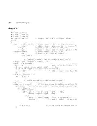 184 Exe rcices en langage C
Program m e
#include <stdio.h>
#include <stdlib.h>
#include <string.h>
#define LGLIGNE 127 /* longueur maximale d'une ligne d'écran */
main()
{
char ligne [LGLIGNE+1], /* chaîne servant à lire une ligne écran */
* * adr, /* adresse tableau pointeurs sur les chaînes */
* ptr, /* pointeur courant sur une chaîne */
* tempo ; /* pointeur temporaire pour éch. 2 pointeurs */
unsigned nchmax, /* nombre maximal de chaînes */
nch, /* compteur du nombre de chaînes */
i, j, kmax ;
/* création et mise à zéro du tableau de pointeurs */
printf ("nombre maximum de chaînes ? ") ;
scanf ("%d", &nchmax) ;
getchar() ; /* pour sauter la validation */
if ( (adr = malloc (nchmax*sizeof(char*)) ) == NULL)
{ printf ("nn*** erreur allocation dynamique") ;
exit(-1) ; /* arrêt si erreur alloc dynam */
}
for (i=0 ; i<nchmax ; i++)
adr[i] = NULL ;
/* boucle de création dynamique des chaînes */
nch = 0 ;
while (nch < nchmax) /* tant que nb max de chaînes non atteint */
{ printf ("------- chaîne numéro %d (return pour finir)n", nch+1) ;
gets (ligne) ;
if ( strlen(ligne) )
{ if ( ( ptr = malloc (strlen(ligne)+1)) != NULL)
strcpy (adr[nch++]=ptr, ligne) ;
else
{ printf ("nn*** erreur allocation dynamique") ;
exit(-1) ; /* arrêt si erreur alloc dynam */
}
}
else break ; /* sortie boucle si réponse vide */
}
 