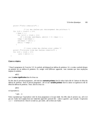 V.Gestion dynam ique 185
printf ("nfin créationn") ;
/* tri des chaînes par réarrangement des pointeurs */
for (i=0 ; i<nch-1 ; i++)
{ kmax = i ;
for (j=i+1 ; j<nch ; j++)
if ( stricmp (adr[kmax], adr[j]) > 0 ) kmax = j ;
tempo = adr[kmax] ;
adr[kmax] = adr[i] ;
adr[i] = tempo ;
}
/* liste triées des chaînes ainsi créées */
printf ("nnliste triée des chaînes créesnn") ;
for (i=0 ; i<nch ; i++)
puts ( adr[i] ) ;
}
Com m e ntaire s
*Dans le program m e de l'exercice V-2, le sym bole adr désignaitun table au de pointe urs. Ici, ce m ê m e sym bole désigne
un pointe ur sur un table au de pointe urs. Or, m algré cette différence apparente, vous constatez que nous em ployons
toujours la notation :
adr[i]
avec la m ê m e signification dans les deux cas.
En fait, dans le précédentprogram m e, adr étaitune constante pointeur dontla valeur étaitcelle de l'adresse de débutdu
tableau de pointeurs. Dans le présent program m e, adr est une variable pointeur dont la valeur est égalem ent celle de
débutdu tableau de pointeurs. Ainsi, dans les deux cas :
adr[i]
estéquivalentà :
*(adr + i)
Notez cependantque l'équivalence entre les deux program m es n'estpas totale. En effet, dans le prem ier cas, adr n'est
pas une lvalue (m ot anglais dont une traduction approch ée pourrait ê tre : valeur à gauch e);par exem ple, l'expression
adr++ seraitincorrecte. Dans le second cas, par contre, adr estbien une lvalue .
 