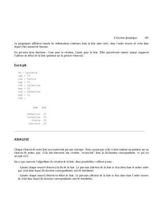 V.Gestion dynam ique 187
Le program m e affich era ensuite les inform ations contenues dans la liste ainsi créée, dans l'ordre inverse de celui dans
lequelelles aurontété fournies.
On prévoira deux fonctions : l'une pour la création, l'autre pour la liste. Elles posséderont com m e unique argum ent
l'adresse de débutde la liste (pointeur sur le prem ier élém ent).
Exe m ple
om : Laurence
age : 19
nom : Yvette
age : 35
nom : Catherine
age : 20
nom : Sebastien
age : 21
nom :
NOM AGE
Sebastien 21
Catherine 20
Yvette 35
Laurence 19
________________________________________________________________________________________
ANALYSE
Ch aque élém entde notre liste sera représenté par une structure. Nous voyons que celle-ci doitcontenir un pointeur sur un
élém ent de m ê m e type. Cela fait intervenir une certaine "récursivité" dans la déclaration correspondante, ce qui est
accepté en C.
En ce qui concerne l'algorith m e de création de la liste, deux possibilités s'offrentà nous :
- Ajouter ch aque nouvelélém entà la fin de la liste. Le parcours ultérieur de la liste se fera alors dans le m ê m e ordre
que celui dans lequelles données correspondantes ontété introduites.
- Ajouter ch aque nouvelélém enten débutde liste. Le parcours ultérieur de la liste se fera alors dans l'ordre inverse
de celui dans lequelles données correspondantes ontété introduites.
 