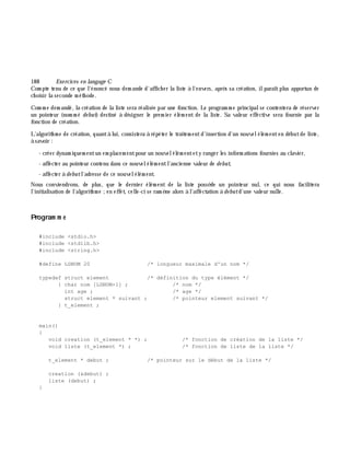 188 Exe rcices en langage C
Com pte tenu de ce que l'énoncé nous dem ande d'affich er la liste à l'envers, aprè s sa création, ilparaîtplus apportun de
ch oisir la seconde m éth ode.
Com m e dem andé, la création de la liste sera réalisée par une fonction. Le program m e principalse contentera de réserver
un pointeur (nom m é de but) destiné à désigner le prem ier élém ent de la liste. Sa valeur effective sera fournie par la
fonction de création.
L'algorith m e de création, quantà lui, consistera à répéter le traitem entd'insertion d'un nouvelélém enten débutde liste,
à savoir :
- créer dynam iquem entun em placem entpour un nouvelélém entety ranger les inform ations fournies au clavier,
- affecter au pointeur contenu dans ce nouvelélém entl'ancienne valeur de de but,
- affecter à de butl'adresse de ce nouvelélém ent.
Nous conviendrons, de plus, que le dernier élém ent de la liste possè de un pointeur nul, ce qui nous facilitera
l'initialisation de l'algorith m e ;en effet, celle-ci se ram è ne alors à l'affectation à de butd'une valeur nulle.
Program m e
#include <stdio.h>
#include <stdlib.h>
#include <string.h>
#define LGNOM 20 /* longueur maximale d'un nom */
typedef struct element /* définition du type élément */
{ char nom [LGNOM+1] ; /* nom */
int age ; /* age */
struct element * suivant ; /* pointeur element suivant */
} t_element ;
main()
{
void creation (t_element * *) ; /* fonction de création de la liste */
void liste (t_element *) ; /* fonction de liste de la liste */
t_element * debut ; /* pointeur sur le début de la liste */
creation (&debut) ;
liste (debut) ;
}
 