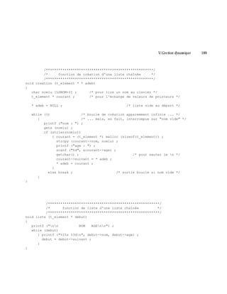 V.Gestion dynam ique 189
/****************************************************/
/* fonction de création d'une liste chaînée */
/****************************************************/
void creation (t_element * * adeb)
{
char nomlu [LGNOM+1] ; /* pour lire un nom au clavier */
t_element * courant ; /* pour l'échange de valeurs de pointeurs */
* adeb = NULL ; /* liste vide au départ */
while (1) /* boucle de création apparemment infinie ... */
{ /* ... mais, en fait, interrompue sur "nom vide" */
printf ("nom : ") ;
gets (nomlu) ;
if (strlen(nomlu))
{ courant = (t_element *) malloc (sizeof(t_element)) ;
strcpy (courant->nom, nomlu) ;
printf ("age : ") ;
scanf ("%d", &courant->age) ;
getchar() ; /* pour sauter le n */
courant->suivant = * adeb ;
* adeb = courant ;
}
else break ; /* sortie boucle si nom vide */
}
}
/******************************************************/
/* fonction de liste d'une liste chaînée */
/******************************************************/
void liste (t_element * debut)
{
printf ("nn NOM AGEnn") ;
while (debut)
{ printf ("%15s %3dn", debut->nom, debut->age) ;
debut = debut->suivant ;
}
}
 