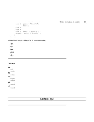 III. Les instructions de contrôle 19
case 2 : printf ("Petitn") ;
break ;
case 3 :
case 4 :
case 5 : printf ("Moyenn") ;
default : printf ("Grandn") ;
}
}
Quels résultats affich e-t-illorsqu'on lui fourniten donnée :
a)0
b)1
c) 4
d)10
e)-5
___________________________________________________________________________
Solution
a)
Nul
Petit
b)
Petit
c)
Moyen
Grand
d)
Grand
e)
Grand
Exe rcice III.3
___________________________________________________________________________
 