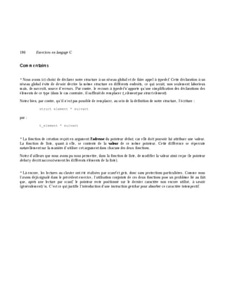 19 0 Exe rcices en langage C
Com m e ntaire s
*Nous avons ici ch oisi de déclarer notre structure à un niveau globaletde faire appelà type de f. Cette déclaration à un
niveau globalévite de devoir décrire la m ê m e structure en différents endroits, ce qui serait, non seulem ent laborieux
m ais, de surcroît, source d'erreurs. Par contre, le recours à type de fn'apporte qu'une sim plification des déclarations des
élém ents de ce type (dans le cas contraire, ilsuffiraitde rem placer t_e le m e ntpar structe le m e nt).
Notez bien, par contre, qu'iln'estpas possible de rem placer, au sein de la définition de notre structure, l'écriture :
struct element * suivant
par :
t_element * suivant
*La fonction de création reçoiten argum entl'adresse du pointeur de but, car elle doitpouvoir lui attribuer une valeur.
La fonction de liste, quant à elle, se contente de la valeur de ce m ê m e pointeur. Cette différence se répercute
naturellem entsur la m aniè re d'utiliser cetargum entdans ch acune des deux fonctions.
Notez d'ailleurs que nous avons pu nous perm ettre, dans la fonction de liste, de m odifier la valeur ainsi reçue (le pointeur
de buty décritsuccessivem entles différents élém ents de la liste).
*Là encore, les lectures au clavier ontété réalisées par scanfetge ts, donc sans protections particuliè res. Com m e nous
l'avons déjà signalé dans le précédentexercice, l'utilisation conjointe de ces deux fonctions pose un problè m e lié au fait
que, aprè s une lecture par scanf, le pointeur reste positionné sur le dernier caractè re non encore utilisé, à savoir
(généralem ent)n. C'estce qui justifie l'introduction d'une instruction ge tch ar pour absorber ce caractè re intem pestif.
 