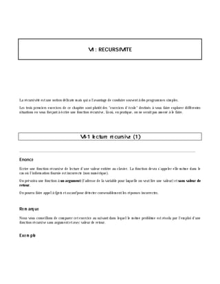 VI: RECURSIVITE
La récursivité estune notion délicate m ais qui a l'avantage de conduire souventà des program m es sim ples.
Les trois prem iers exercices de ce ch apitre sontplutôtdes "exercices d'école" destinés à vous faire explorer différentes
situations en vous forçantà écrire une fonction récursive, là où, en pratique, on ne seraitpas am ené à le faire.
VI-1 le cture ré cursive (1)
________________________________________________________________________________________
Enoncé
Ecrire une fonction récursive de lecture d'une valeur entiè re au clavier. La fonction devra s'appeler elle-m ê m e dans le
cas où l'inform ation fournie estincorrecte (non num érique).
On prévoira une fonction à un argum ent(l'adresse de la variable pour laquelle on veutlire une valeur)etsans valeur de
retour.
On pourra faire appelà fge ts etsscanfpour détecter convenablem entles réponses incorrectes.
Re m arq ue
Nous vous conseillons de com parer cetexercice au suivantdans lequelle m ê m e problè m e estrésolu par l'em ploi d'une
fonction récursive sans argum entetavec valeur de retour.
Exe m ple
 