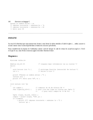 19 2 Exe rcices en langage C
donnez un nombre entier : un
** réponse incorrecte - redonnez-la : 'à
** réponse incorrecte - redonnez-la : 40
-- merci pour 40
________________________________________________________________________________________
ANALYSE
Au sein de la fonction (que nous nom m erons le cture ), nous lirons la valeur attendue à l'aide de fge ts (..., stdin), associé à
sscanf, com m e nous l'avons déjà faitdans certains des exercices précédents.
Nous considérerons la réponse de l'utilisateur com m e correcte lorsque le code de retour de sscanf sera égalà 1. Si tel
n'estpas le cas, nous ferons à nouveau appelà la m ê m e fonction le cture .
Program m e
#include <stdio.h>
#define LG_LIG 20 /* longueur maxi information lue au clavier */
main()
{
void lecture (int *) ; /* prototype fonction (récursive) de lecture */
int n ; /* entier à lire */
printf ("donnez un nombre entier : ") ;
lecture (&n) ;
printf ("-- merci pour %d", n) ;
}
void lecture (int *p)
{
int compte ; /* compteur du nb de valeurs OK */
char ligne[LG_LIG+1] ; /* pour lire une ligne au clavier par fgets */
/* +1 pour tenir compte du 0 de fin */
fgets (ligne, LG_LIG, stdin) ;
compte = sscanf (ligne, "%d", p) ;
if (!compte)
{ printf ("** réponse incorrecte - redonnez la : ") ;
lecture (p) ;
 