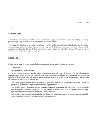 VI. Récursivité 19 3
}
}
Com m e ntaire s
*Notez bien qu'au sein de la fonction le cture , au niveau de l'appelde sscanf, nous voyons apparaître p et non & p,
puisque ici p estdéjà un pointeur sur la variable donton veutlire la valeur.
*Si nous avions utilisé sim plem entge ts (com m e dans l'exercice VI.5 de la prem iè re partie) au lieu de fge ts (..., stdin),
nous aurions pu égalem entnous protéger de m auvaises réponses de l'utilisateur, m ais nous aurions dû définir une taille
m axim ale pour la ch aîne lue au clavier ;nous aurions couru le risque de "débordem ent m ém oire", dans le cas où
l'utilisateur auraitfourni une réponse trop longue.
D ISCUSSIO N
Ch aque nouvelappelde le cture entraîne l'allocation autom atique, sur la pile, d'em placem ents pour :
- l'argum entp,
- les objets locaux : com pte etligne .
Or, en fait, ne sont nécessaires que les valeurs correspondant au dernier appelde le cture (celui où la lecture s'est
convenablem ent déroulée) ;dans ces conditions, l'em pilem ent des différents em placem ents alloués au tableau ligne est
superflu. Si l'on souh aite faire quelques économ ies d'espace m ém oire à ce niveau, on peut s'arranger pour que cet
em placem entne soitréservé qu'une seule fois :
- soit dans le program m e appelant (ici le program m e principal);dans ce cas, ilfaudra en transm ettre l'adresse en
argum ent, ce qui entraîne l'em pilem entd'une variable supplém entaire.
- soiten classe globale ;dans ce cas, on peutégalem enttraiter de la sorte com pte etp (c'est-à -dire , en fait, n), ce qui
supprim e du m ê m e coup tous les argum ents etles objets locaux de le cture . Notez qu'ilrestera quand m ê m e, à ch aque
appel, une allocation autom atique d'espace pour l'adresse de re tour.
- soiten classe statique (static)au sein de la fonction. Là encore, nous pouvons traiter de la m ê m e m aniè re la variable
com pte , la variable p, quantà elle, restantsoum ise aux em pilem ents.
 
