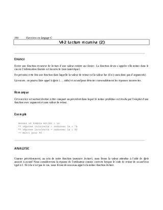 19 4 Exe rcices en langage C
VI-2 Le cture ré cursive (2)
________________________________________________________________________________________
Enoncé
Ecrire une fonction récursive de lecture d'une valeur entiè re au clavier. La fonction devra s'appeler elle-m ê m e dans le
cas où l'inform ation fournie estincorrecte (non num érique).
On prévoira cette fois une fonction dans laquelle la valeur de retour estla valeur lue (iln'y aura donc pas d'argum ents).
Là encore, on pourra faire appelà fge ts (..., stdin)etsscanfpour détecter convenablem entles réponses incorrectes.
Re m arq ue
Cetexercice estsurtoutdestiné à ê tre com paré au précédentdans lequelle m ê m e problè m e estrésolu par l'em ploi d'une
fonction avec argum entetsans valeur de retour.
Exe m ple
donnez un nombre entier : un
** réponse incorrecte - redonnez la : 'à
** réponse incorrecte - redonnez la : 40
-- merci pour 40
________________________________________________________________________________________
ANALYSE
Com m e précédem m ent, au sein de notre fonction (nom m ée le cture ), nous lirons la valeur attendue à l'aide de fge ts
associé à sscanf. Nous considérerons la réponse de l'utilisateur com m e correcte lorsque le code de retour de sscanfsera
égalà 1. Si cela n'estpas le cas, nous ferons de nouveau appelà la m ê m e fonction le cture .
 