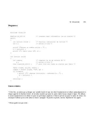 VI. Récursivité 19 5
Program m e
#include <stdio.h>
#define LG_LIG 20 /* longueur maxi information lue au clavier */
main()
{
int lecture (void) ; /* fonction (récursive) de lecture */
int n ; /* entier à lire */
printf ("donnez un nombre entier : ") ;
n = lecture() ;
printf ("-- merci pour %d", n) ;
}
int lecture (void)
{
int compte, /* compteur du nb de valeurs OK */
p ; /* entier à lire */
char ligne[LG_LIG+1] ; /* pour lire une ligne au clavier par fgets */
fgets (ligne, LG_LIG, stdin) ;
compte = sscanf (ligne, "%d", &p) ;
if (!compte)
{ printf ("** réponse incorrecte - redonnez-la : ") ;
p = lecture() ;
}
return(p) ;
}
Com m e ntaire s
*Cette fois, on notera que p désigne une variable locale de type int, dontl'em placem entest alloué autom atiquem ent à
ch aque appelde la fonction le cture , de la m ê m e m aniè re que pour les autres objets locaux com pte etligne . Par ailleurs,
si aucun em placem entn'estalloué ici pour un quelconque argum ent, ilfauten prévoir un pour la valeur de retour. On
rem arque d'ailleurs qu'ici cette valeur se trouve "propagée" de proch e en proch e, lors du "dépilem ent" des appels.
*Prenez garde à ne pas écrire :
 