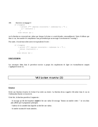19 6 Exe rcices en langage C
if (!compte)
{ printf ("** réponse incorrecte - redonnez-la : ") ;
p = lecture() ;
}
else return (p) ;
car la fonction ne renverrait une valeur que lorsque la lecture se serait déroulée convenablem ent. Notez d'ailleurs que
dans ce cas, bon nom bre de com pilateurs vous préviendraitpar un m essage d'avertissem ent("w arning").
Par contre, ilseraittoutà faitcorrect(etéquivalent)d'écrire :
if (!compte)
{ printf ("** réponse incorrecte - redonnez la : ") ;
return (lecture()) ;
}
else return (p) ;
D ISCUSSIO N
Les rem arques faites dans le précédent exercice à propos des em pilem ents de ligne (et éventuellem ent com pte )
s'appliquentencore ici.
VI-3 Le cture ré cursive (3)
________________________________________________________________________________________
Enoncé
Ecrire une fonction récursive de lecture d'un entier au clavier. La fonction devra s'appeler elle-m ê m e dans le cas où
l'inform ation fournie estincorrecte.
Cette fois, la fonction possédera 3 argum ents :
- le m essage qu'elle doit im prim er avant de lire une valeur (le m essage "donnez un nom bre entier :" ne sera donc
plus affich é par le program m e principal),
- l'adresse de la variable dans laquelle on doitlire une valeur,
- le nom bre m axim ald'essais autorisés.
 