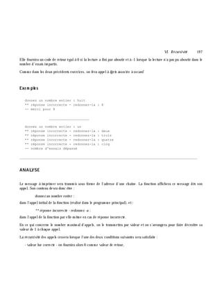 VI. Récursivité 19 7
Elle fournira un code de retour égalà 0 si la lecture a fini par aboutir età -1 lorsque la lecture n'a pas pu aboutir dans le
nom bre d'essais im partis.
Com m e dans les deux précédents exercices, on fera appelà fge ts associée à sscanf.
Exe m ple s
donnez un nombre entier : huit
** réponse incorrecte - redonnez-la : 8
-- merci pour 8
____________________
donnez un nombre entier : un
** réponse incorrecte - redonnez-la : deux
** réponse incorrecte - redonnez-la : trois
** réponse incorrecte - redonnez-la : quatre
** réponse incorrecte - redonnez-la : cinq
-- nombre d'essais dépassé
________________________________________________________________________________________
ANALYSE
Le m essage à im prim er sera transm is sous form e de l'adresse d'une ch aîne. La fonction affich era ce m essage dè s son
appel. Son contenu devra donc ê tre :
donne z un nom bre e ntie r :
dans l'appelinitialde la fonction (réalisé dans le program m e principal), et:
**réponse incorre cte - re donne z -a :
dans l'appelde la fonction par elle-m ê m e en cas de réponse incorrecte.
En ce qui concerne le nom bre m axim ald'appels, on le transm ettra par valeur et on s'arrangera pour faire décroître sa
valeur de 1 à ch aque appel.
La récursivité des appels cessera lorsque l'une des deux conditions suivantes sera satisfaite :
- valeur lue correcte - on fournira alors 0 com m e valeur de retour,
 