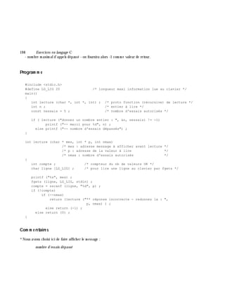 19 8 Exe rcices en langage C
- nom bre m axim ald'appels dépassé - on fournira alors -1 com m e valeur de retour.
Program m e
#include <stdio.h>
#define LG_LIG 20 /* longueur maxi information lue au clavier */
main()
{
int lecture (char *, int *, int) ; /* proto fonction (récursive) de lecture */
int n ; /* entier à lire */
const nessais = 5 ; /* nombre d'essais autorisés */
if ( lecture ("donnez un nombre entier : ", &n, nessais) != -1)
printf ("-- merci pour %d", n) ;
else printf ("-- nombre d'essais dépassés") ;
}
int lecture (char * mes, int * p, int nmax)
/* mes : adresse message à afficher avant lecture */
/* p : adresse de la valeur à lire */
/* nmax : nombre d'essais autorisés */
{
int compte ; /* compteur du nb de valeurs OK */
char ligne [LG_LIG] ; /* pour lire une ligne au clavier par fgets */
printf ("%s", mes) ;
fgets (ligne, LG_LIG, stdin) ;
compte = sscanf (ligne, "%d", p) ;
if (!compte)
if (--nmax)
return (lecture ("** réponse incorrecte - redonnez la : ",
p, nmax) ) ;
else return (-1) ;
else return (0) ;
}
Com m e ntaire s
*Nous avons ch oisi ici de faire affich er le m essage :
nom bre d'essais dépassé
 