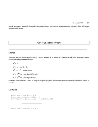 VI. Récursivité 19 9
dans le program m e principal. Ils'agitlà d'un ch oix arbitraire puisque nous aurions toutaussi bien pu le faire affich er par
la fonction elle-m ê m e.
VI-4 Puissance e ntiè re
________________________________________________________________________________________
Enoncé
Ecrire une fonction récursive perm ettantde calculer la valeur de x
k
pour x réelquelconque etk entier relatifquelconque.
On exploitera les propriétés suivantes :
x
0
= 1,
x
k
= x pour k = 1,
x
-k
= 1 /x
k
pour k positif,
x
k
= (x
k -1
)x pour k positifim pair,
x
k
= (x
k /2
)x pour k positifpair.
On testera cette fonction à l'aide d'un program m e principalperm ettantà l'utilisateur de fournir en données les valeurs de
x etde k .
Exe m ple s
donnez une valeur réelle : 4
donnez une puissance entière : -2
4.000000e+000 à la puissance -2 = 6.250000e-002
_______________________
donnez une valeur réelle : 5.2
 