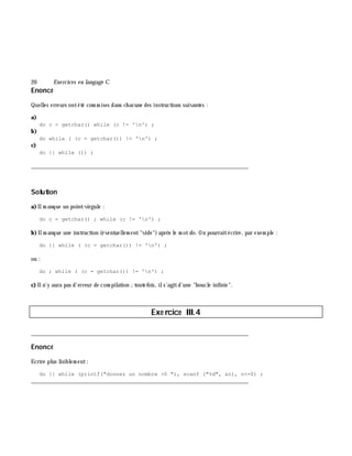 20 Exe rcices en langage C
Enoncé
Quelles erreurs ontété com m ises dans ch acune des instructions suivantes :
a)
do c = getchar() while (c != 'n') ;
b)
do while ( (c = getchar()) != 'n') ;
c)
do {} while (1) ;
___________________________________________________________________________
Solution
a)Ilm anque un point-virgule :
do c = getchar() ; while (c != 'n') ;
b)Ilm anque une instruction (éventuellem ent"vide")aprè s le m otdo. On pourraitécrire, par exem ple :
do {} while ( (c = getchar()) != 'n') ;
ou :
do ; while ( (c = getchar()) != 'n') ;
c) Iln'y aura pas d'erreur de com pilation ;toutefois, ils'agitd'une "boucle infinie".
Exe rcice III.4
___________________________________________________________________________
Enoncé
Ecrire plus lisiblem ent:
do {} while (printf("donnez un nombre >0 "), scanf ("%d", &n), n<=0) ;
___________________________________________________________________________
 