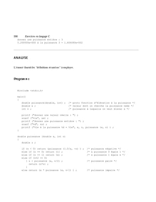 200 Exe rcices en langage C
donnez une puissance entière : 3
5.200000e+000 à la puissance 3 = 1.406080e+002
________________________________________________________________________________________
ANALYSE
L'énoncé fournitles "définitions récursives" à em ployer.
Program m e
#include <stdio.h>
main()
{
double puissance(double, int) ; /* proto fonction d'élévation à la puissance */
double x ; /* valeur dont on cherche la puissance neme */
int n ; /* puissance à laquelle on veut élever x */
printf ("donnez une valeur réelle : ") ;
scanf ("%le", &x) ;
printf ("donnez une puissance entière : ") ;
scanf ("%d", &n) ;
printf ("%le à la puissance %d = %le", x, n, puissance (x, n) ) ;
}
double puissance (double x, int n)
{
double z ;
if (n < 0) return (puissance (1.0/x, -n) ) ; /* puissance négative */
else if (n == 0) return (1) ; /* x puissance 0 égale 1 */
else if (n == 1) return (x) ; /* x puissance 1 égale x */
else if (n%2 == 0)
{ z = puissance (x, n/2) ; /* puissance paire */
return (z*z) ;
}
else return (x * puissance (x, n-1) ) ; /* puissance impaire */
 