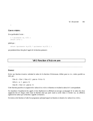 VI. Récursivité 201
}
Com m e ntaire s
Ilestpréférable d'écrire :
z = puissance (x, n/2) ;
return (z*z) ;
plutôtque :
return (puissance (x,n/2) * puissance (x,n/2) ) ;
qui produiraitdeux fois plus d'appels de la fonction puissance .
VI-5 Fonction d'Ack e rm ann
________________________________________________________________________________________
Enoncé
Ecrire une fonction récursive calculant la valeur de la fonction d'Ack erm ann, définie pour m et n, entiers positifs ou
nuls, par :
A(m ,n)=A(m -1, A(m ,n-1)) pour m > 0 etn> 0,
A(0,n)=n+ 1 pour n> 0,
A(m ,0)=A(m -1,1) pour m > 0.
Cette fonction possédera en argum entles valeurs de m etde n etfournira en résultatla valeur de A correspondante.
On visualisera l'em pilem ent des appels et leur dépilem ent en affich ant un m essage accom pagné de la valeur des deux
argum ents lors de ch aque entrée dans la fonction ainsi que juste avant sa sortie (dans ce dernier cas, on affich era
égalem entla valeur que la fonction s'apprê te à retourner).
On testera cette fonction à l'aide d'un program m e principalauquelon fournira en données les valeurs de m etde n.
 