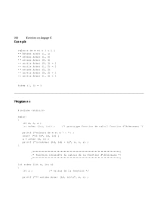 202 Exe rcices en langage C
Exe m ple
valeurs de m et n ? : 1 1
** entrée Acker (1, 1)
** entrée Acker (1, 0)
** entrée Acker (0, 1)
-- sortie Acker (0, 1) = 2
-- sortie Acker (1, 0) = 2
** entrée Acker (0, 2)
-- sortie Acker (0, 2) = 3
-- sortie Acker (1, 1) = 3
Acker (1, 1) = 3
________________________________________________________________________________________
Program m e
#include <stdio.h>
main()
{
int m, n, a ;
int acker (int, int) ; /* prototype fonction de calcul fonction d'Ackermann */
printf ("valeurs de m et n ? : ") ;
scanf ("%d %d", &m, &n) ;
a = acker (m, n) ;
printf ("nnAcker (%d, %d) = %d", m, n, a) ;
}
/***********************************************************/
/* fonction récursive de calcul de la fonction d'Ackermann */
/***********************************************************/
int acker (int m, int n)
{
int a ; /* valeur de la fonction */
printf ("** entrée Acker (%d, %d)n", m, n) ;
 