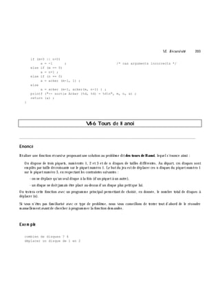 VI. Récursivité 203
if (m<0 || n<0)
a = -1 ; /* cas arguments incorrects */
else if (m == 0)
a = n+1 ;
else if (n == 0)
a = acker (m-1, 1) ;
else
a = acker (m-1, acker(m, n-1) ) ;
printf ("-- sortie Acker (%d, %d) = %dn", m, n, a) ;
return (a) ;
}
VI-6 Tours de H anoi
________________________________________________________________________________________
Enoncé
Réaliser une fonction récursive proposantune solution au problè m e ditdes tours de H anoi, lequels'énonce ainsi :
On dispose de trois piquets, num érotés 1, 2 et 3 et de n disques de tailles différentes. Au départ, ces disques sont
em pilés par taille décroissante sur le piquetnum éro 1. Le butdu jeu estde déplacer ces n disques du piquetnum éro 1
sur le piquetnum éro 3, en respectantles contraintes suivantes :
- on ne déplace qu'un seuldisque à la fois (d'un piquetà un autre),
- un disque ne doitjam ais ê tre placé au-dessus d'un disque plus petitque lui.
On testera cette fonction avec un program m e principalperm ettant de ch oisir, en donnée, le nom bre totalde disques à
déplacer (n).
Si vous n'ê tes pas fam iliarisé avec ce type de problè m e, nous vous conseillons de tenter tout d'abord de le résoudre
m anuellem entavantde ch erch er à program m er la fonction dem andée.
Exe m ple
combien de disques ? 4
déplacer un disque de 1 en 2
 