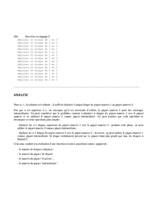 204 Exe rcices en langage C
déplacer un disque de 1 en 3
déplacer un disque de 2 en 3
déplacer un disque de 1 en 2
déplacer un disque de 3 en 1
déplacer un disque de 3 en 2
déplacer un disque de 1 en 2
déplacer un disque de 1 en 3
déplacer un disque de 2 en 3
déplacer un disque de 2 en 1
déplacer un disque de 3 en 1
déplacer un disque de 2 en 3
déplacer un disque de 1 en 2
déplacer un disque de 1 en 3
déplacer un disque de 2 en 3
________________________________________________________________________________________
ANALYSE
Pour n=1, la solution estévidente ;ilsuffitde déplacer l'unique disque du piquetnum éro 1 au piquetnum éro 3.
Dè s que n est supérieur à 1, on rem arque qu'ilest nécessaire d'utiliser le piquet num éro 2 pour des stock ages
interm édiaires. On peut considérer que le problè m e consiste à déplace r n disques du piquet num é ro 1 ve rs le piquet
num é ro 3, e n utilisant le piquet num é ro 2 com m e piquet inte rm é diaire . On peut m ontrer que cette opération se
décom pose en trois opérations plus sim ples :
- déplacer les n-1 disques supérieurs du piquet num éro 1 vers le piquet num éro 2 ;pendant cette ph ase, on peut
utiliser le piquetnum éro 3 com m e piquetinterm édiaire,
- déplacer les n-1 disques du piquetnum éro 2 vers le piquetnum éro 3 ;là encore, on peututiliser le piquetnum éro 1
com m e piquet interm édiaire (le disque initialem ent présent sur ce piquet étant plus grand que tous les disques à
déplacer).
Cela nous conduità la réalisation d'une fonction récursive possédantcom m e argum ents :
- le nom bre de disques à déplacer,
- le num éro du piquet"de départ",
- le num éro du piquet"d'arrivée",
- le num éro du piquet"interm édiaire".
 
