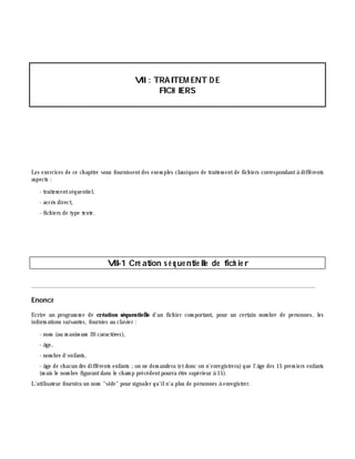 VII: TRAITEM ENT D E
FICH IERS
Les exercices de ce ch apitre vous fournissentdes exem ples classiques de traitem entde fich iers correspondantà différents
aspects :
- traitem entséquentiel,
- accè s direct,
- fich iers de type texte.
VII-1 Cré ation s é q ue ntie lle de fich ie r
________________________________________________________________________________________
Enoncé
Ecrire un program m e de création séquentielle d'un fich ier com portant, pour un certain nom bre de personnes, les
inform ations suivantes, fournies au clavier :
- nom (au m axim um 20 caractè res),
- â ge,
- nom bre d'enfants,
- â ge de ch acun des différents enfants ;on ne dem andera (etdonc on n'enregistrera)que l'â ge des 15 prem iers enfants
(m ais le nom bre figurantdans le ch am p précédentpourra ê tre supérieur à 15).
L'utilisateur fournira un nom "vide" pour signaler qu'iln'a plus de personnes à enregistrer.
 