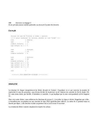 208 Exe rcices en langage C
On ne prévoira aucun contrôle particulier au niveau de la saisie des données
Exe m ple
donnez le nom du fichier à créer : person
----- pour terminer la saisie, donnez un nom 'vide' ---
nom : dubois
age : 32
nombre enfants : 1
age enfant no 1 : 7
nom : dunoyer
age : 29
nombre enfants : 0
nom : dutronc
age : 45
nombre enfants : 3
age enfant no 1 : 21
age enfant no 2 : 18
age enfant no 3 : 17
nom :
-------- FIN CREATION FICHIER ----------
________________________________________________________________________________________
ANALYSE
La structure de ch aque enregistrem ent du fich ier découle de l'énoncé. Cependant, en ce qui concerne la m aniè re de
représenter le nom des personnes, nous devons décider de la présence ou de l'absence du caractè re de fin de ch aîne (0).
Ici, nous avons ch oisi, par facilité, d'introduire ce caractè re, ce qui im plique que la zone correspondante soitde longueur
21.
Pour créer notre fich ier, nous utiliserons les fonctions de niveau 2, c'est-à -dire ici fope n etfw rite . Rappelons que celles-
ci travaillentavec un pointeur sur une structure de type FILE (prédéfini dans stdio.h ). La valeur de ce pointeur nous est
fournie par fope n ;cette fonction restitue un pointeur nulen cas d'erreur d'ouverture.
La création du fich ier consiste sim plem entà répéter les actions :
 