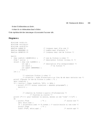 VII. Traite m e ntde fich ie rs 209
- lecture d'inform ations au clavier,
- écriture de ces inform ations dans le fich ier.
Cette répétition doitê tre interrom pue à la rencontre d'un nom vide.
Program m e
#include <stdio.h>
#include <string.h>
#include <stdlib.h>
#define LGNOM 20 /* longueur maxi d'un nom */
#define NBENFMAX 15 /* nombre maxi d'enfants */
#define LNOMFICH 20 /* longueur maxi nom de fichier */
main()
{ char nomfich [LNOMFICH+1] ; /* nom du fichier à créer */
FILE * sortie ; /* descripteur fichier (niveau 2) */
struct { char nom [LGNOM+1] ;
int age ; /* description d'un enregistrement */
int nbenf ; /* du fichier */
int agenf [NBENFMAX] ;
} bloc ;
int i ;
/* ouverture fichier à créer */
/* attention : mode d'ouverture w au lieu de wb dans certains cas */
printf ("donnez le nom du fichier à créer : ") ;
gets (nomfich) ;
if ( (sortie = fopen (nomfich, "w")) == NULL )
{ printf ("***** erreur ouverture - abandon programme") ;
exit(-1) ;
}
/* création du fichier à partir d'informations */
/* fournies au clavier */
printf ("----- pour terminer la saisie, donnez un nom 'vide' ---n") ;
do
{ printf ("nom : ") ; /* saisie nom */
gets (bloc.nom) ;
if ( strlen(bloc.nom) == 0) break ; /* sortie boucle si nom vide */
printf ("age : ") ;
scanf ("%d", &bloc.age) ; /* saisie age */
 