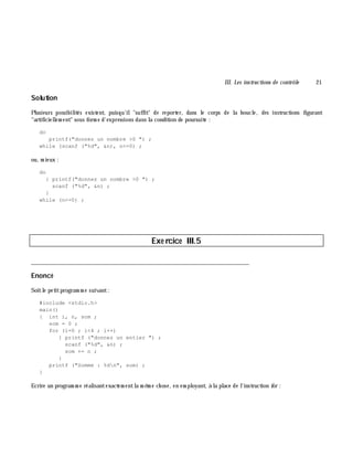 III. Les instructions de contrôle 21
Solution
Plusieurs possibilités existent, puisqu'il"suffit" de reporter, dans le corps de la boucle, des instructions figurant
"artificiellem ent" sous form e d'expressions dans la condition de poursuite :
do
printf("donnez un nombre >0 ") ;
while (scanf ("%d", &n), n<=0) ;
ou, m ieux :
do
{ printf("donnez un nombre >0 ") ;
scanf ("%d", &n) ;
}
while (n<=0) ;
Exe rcice III.5
___________________________________________________________________________
Enoncé
Soitle petitprogram m e suivant:
#include <stdio.h>
main()
{ int i, n, som ;
som = 0 ;
for (i=0 ; i<4 ; i++)
{ printf ("donnez un entier ") ;
scanf ("%d", &n) ;
som += n ;
}
printf ("Somme : %dn", som) ;
}
Ecrire un program m e réalisantexactem entla m ê m e ch ose, en em ployant, à la place de l'instruction for :
 