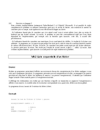 212 Exe rcices en langage C
Dans certaines im plém entations (notam m ent Turbo/Borland C et C/Quick C M icrosoft), ilest possible de régler
com plè tem ent le problè m e en utilisant l'instruction cge ts qui a le m érite de lim iter, non seulem ent le nom bre de
caractè res pris en com pte, m ais égalem entceux effectivem entfrappés au clavier.
- Si l'utilisateur fournit plus de caractè res que n'en attend scanf, ceux-ci seront utilisés (avec plus ou m oins de
bonh eur) par une lecture suivante. Là encore, le problè m e ne peut ê tre convenablem ent réglé que d'une façon
dépendant de l'im plém entation, par exem ple avec la fonction cge ts (associée, cette fois, à sscanf) citée
précédem m ent.
- Si l'utilisateur fournit des caractè res non num ériques là où scanf attend des ch iffres, le résultat de la lecture sera
arbitraire ;le program m e ne s'en apercevra pas puisqu'ilne teste pas le code de retour de scanf(qui fournitle nom bre
de valeurs effectivem entlues). De plus, là encore, les caractè res non traités serontrepris par une lecture ultérieure.
Le prem ier point peut, là encore, ê tre résolu par l'em ploi de sscanf, associé à fge ts (..., stdin). Là encore, dans
certaines im plém entations, cge ts (associée à sscanf)perm etde régler totalem entle problè m e.
VII-2 Liste s é q ue ntie lle d'un fich ie r
________________________________________________________________________________________
Enoncé
Réaliser un program m e perm ettant d'affich er successivem ent ch acun des enregistrem ents d'un fich ier analogue à ceux
créés par le program m e précédent. Le program m e présentera un seulenregistrem entà la fois, accom pagné d'un num éro
précisant son rang dans le fich ier (on attribuera le num éro 1 au prem ier enregistrem ent);ilattendra que l'utilisateur
frappe la touch e re turn avantde passer à l'enregistrem entsuivant.
L'affich age des inform ations sera réalisé par une fonction à laquelle on transm ettra en argum ent l'enregistrem ent à
affich er etson num éro. Le m odè le m ê m e de la structure correspondante sera, quantà lui, défini à un niveau global.
Le program m e devra s'assurer de l'existence du fich ier à lister.
Exe m ple
donnez le nom du fichier à lister : person
enregistrement numéro : 1
NOM : dubois
AGE : 32
NOMBRE D'ENFANTS : 1
 