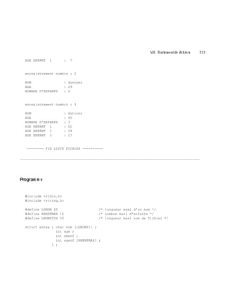 VII. Traite m e ntde fich ie rs 213
AGE ENFANT 1 : 7
enregistrement numéro : 2
NOM : dunoyer
AGE : 29
NOMBRE D'ENFANTS : 0
enregistrement numéro : 3
NOM : dutronc
AGE : 45
NOMBRE D'ENFANTS : 3
AGE ENFANT 1 : 21
AGE ENFANT 2 : 18
AGE ENFANT 3 : 17
-------- FIN LISTE FICHIER ----------
________________________________________________________________________________________
Program m e
#include <stdio.h>
#include <string.h>
#define LGNOM 20 /* longueur maxi d'un nom */
#define NBENFMAX 15 /* nombre maxi d'enfants */
#define LNOMFICH 20 /* longueur maxi nom de fichier */
struct enreg { char nom [LGNOM+1] ;
int age ;
int nbenf ;
int agenf [NBENFMAX] ;
} ;
 