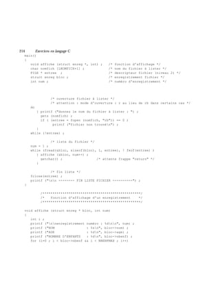 214 Exe rcices en langage C
main()
{
void affiche (struct enreg *, int) ; /* fonction d'affichage */
char nomfich [LNOMFICH+1] ; /* nom du fichier à lister */
FILE * entree ; /* descripteur fichier (niveau 2) */
struct enreg bloc ; /* enregistrement fichier */
int num ; /* numéro d'enregistrement */
/* ouverture fichier à lister */
/* attention : mode d'ouverture : r au lieu de rb dans certains cas */
do
{ printf ("donnez le nom du fichier à lister : ") ;
gets (nomfich) ;
if ( (entree = fopen (nomfich, "rb")) == 0 )
printf ("fichier non trouvén") ;
}
while (!entree) ;
/* liste du fichier */
num = 1 ;
while (fread(&bloc, sizeof(bloc), 1, entree), ! feof(entree) )
{ affiche (&bloc, num++) ;
getchar() ; /* attente frappe "return" */
}
/* fin liste */
fclose(entree) ;
printf ("nn -------- FIN LISTE FICHIER ----------") ;
}
/*************************************************/
/* fonction d'affichage d'un enregistrement */
/*************************************************/
void affiche (struct enreg * bloc, int num)
{
int i ;
printf ("nnenregistrement numéro : %dnn", num) ;
printf ("NOM : %sn", bloc->nom) ;
printf ("AGE : %dn", bloc->age) ;
printf ("NOMBRE D'ENFANTS : %dn", bloc->nbenf) ;
for (i=0 ; i < bloc->nbenf && i < NBENFMAX ; i++)
 