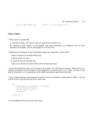 VII. Traite m e ntde fich ie rs 215
printf ("AGE ENFANT %2d : %2dn", i+1, bloc->agenf[i]) ;
}
Com m e ntaire s
*Notez le m ode d'ouverture rb :
r : ouverture en lecture. Si le fich ier n'existe pas, fope n fournitun pointeur nul.
b : ouverture en m ode "binaire" ou "non translaté" (pour plus d'inform ations sur la différence entre les m odes
translaté etnon translaté, voyez les com m entaires de l'exercice VII-1).
*Rappelons que la fonction de lecture fre ad possè de 4 argum ents, com parables à ceux de fw rite :
- l'adresse de débutd'un ensem ble de blocs à lire,
- la taille d'un bloc (en octets),
- le nom bre de blocs de cette taille à lire,
- l'adresse de la structure décrivantle fich ier (elle a été fournie par fope n).
*La fonction fe ofprend la valeur vrai (1) lorsque la fin de fich ier a été effectivem ent rencontrée. Autrem ent dit, ilne
suffitpas, pour détecter la fin d'un fich ier, d'avoir sim plem ent lu son dernier octet;ilest, de plus, nécessaire d'avoir
tenté de lire au-delà . C'estce qui justifie que cette condition soitexam inée aprè s fre ad etnon avant.
*Voyez la façon dontnous avons program m é la boucle de lecture des différents enregistrem ents du fich ier. Cela nous
évite une sortie en cours de boucle par bre ak , com m e dans :
do
{ fread (&bloc, sizeof(bloc), 1, entree) ;
if (feof(entree)) break ;
affiche (&bloc, num++) ;
getchar() ;
}
while (1) ;
ou un testsupplém entaire dans la boucle com m e dans :
 