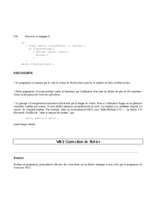 216 Exe rcices en langage C
do
{ fread (&bloc, sizeof(bloc), 1, entree) ;
if (!feof(entree))
{ affiche (&bloc, num++) ;
getchar ;
}
}
while (!feof(entree)) ;
D ISCUSSIO N
*Ce program m e n'exam ine pas le code de retour de fre ad (celui-ci précise le nom bre de blocs réellem entlus).
*Notre program m e n'estpas protégé contre la fourniture par l'utilisateur d'un nom de fich ier de plus de 20 caractè res.
Voyez la discussion de l'exercice précédent.
*Le passage à l'enregistrem entsuivantestdéclench é par la frappe de re turn. M ais si l'utilisateur frappe un ou plusieurs
caractè res (validés par return), ilverra défiler plusieurs enregistrem ents de suite. La solution à ce problè m e dépend, ici
encore, de l'im plém entation. Par exem ple, dans un environnem ent DOS, avec Turbo/Borland C/C+ + ou Quick C/C
M icrosoft, ilsuffira de "vider le tam pon du systè m e" par :
while (kbhit()) getch ;
avantch aque attente.
VII-3 Corre ction de fich ie r
________________________________________________________________________________________
Enoncé
Réaliser un program m e perm ettantd'effectuer des corrections sur un fich ier analogue à ceux créés par le program m e de
l'exercice VII-1.
 