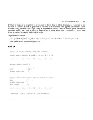 VII. Traite m e ntde fich ie rs 217
L'utilisateur désignera un enregistrem ent par son num éro d'ordre dans le fich ier. Le program m e s'assurera de son
existence et l'affich era d'abord telquelavant de dem ander les m odifications à lui apporter. Ces derniè res seront
effectuées ch am p par ch am p. Pour ch aque ch am p, le program m e en affich era à nouveau la valeur, puis ildem andera à
l'utilisateur d'entrer une éventuelle valeur de rem placem ent. Si aucune m odification n'est souh aitée, ilsuffira à ce
dernier de répondre directem entpar la frappe de re turn.
On prévoira deux fonctions :
- une pour l'affich age d'un enregistrem ent(on pourra reprendre la fonction affich e de l'exercice précédent),
- une pour la m odification d'un enregistrem ent.
Exe m ple
donnez le nom du fichier à modifier : person
numéro enregistrement à modifier (0 pour fin) : 14
numéro enregistrement à modifier (0 pour fin) : 2
enregistrement numéro : 2
NOM : dunoyer
AGE : 29
NOMBRE D'ENFANTS : 0
entrez vos nouvelles infos (return si pas de modifs)
NOM : Dunoyer
AGE :
NOMBRE D'ENFANTS : 1
AGE ENFANT 1 : 15
numéro enregistrement à modifier (0 pour fin) : 0
-------- FIN MODIFICATIONS FICHIER ----------
________________________________________________________________________________________
 