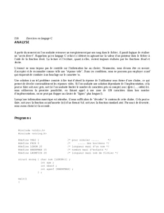 218 Exe rcices en langage C
ANALYSE
A partir du m om entoù l'on souh aite retrouver un enregistrem entpar son rang dans le fich ier, ilparaîtlogique de réaliser
un "accè s direct". Rappelons qu'en langage C celui-ci s'obtienten agissantsur la valeur d'un pointeur dans le fich ier à
l'aide de la fonction fseek. La lecture et l'écriture, quant à elles, restent toujours réalisées par les fonctions fre ad et
fw rite .
L'énoncé ne nous im pose pas de contrôle sur l'inform ation lue au clavier. Néanm oins, nous devons ê tre en m esure
d'accepter etde reconnaître com m e telle une "réponse vide". Dans ces conditions, nous ne pouvons pas em ployer scanf
qui risqueraitde conduire à un bouclage sur le caractè re n.
Une solution à un telproblè m e consiste à lire tout d'abord la réponse de l'utilisateur sous form e d'une ch aîne, ce qui
perm etde déceler convenablem entles réponses vides. Si l'on souh aite une solution dépendante de l'im plém entation, cela
peutse faire soitavec ge ts, soit(si l'on souh aite lim iter le nom bre de caractè res pris en com pte)avec fge ts (..., stdin).Ici,
nous utiliserons la prem iè re possibilité, en faisant appel à une zone de 128 caractè res (dans bon nom bre
d'im plém entations, on ne peutpas frapper au clavier de "lignes" plus longues!).
Lorsqu'une inform ation num érique estattendue, ilnous suffitalors de "décoder" le contenu de cette ch aîne. Cela peutse
faire, soitavec la fonction sscanfassortie (ici)d'un form at%d, soitavec la fonction standard atoi. Par souci de diversité,
nous avons ch oisi ici la seconde.
Program m e
#include <stdio.h>
#include <string.h>
#define VRAI 1 /* pour simuler ..... */
#define FAUX 0 /* ..... des booléens */
#define LGNOM 20 /* longueur maxi d'un nom */
#define NBENFMAX 15 /* nombre maxi d'enfants */
#define LNOMFICH 20 /* longueur maxi nom de fichier */
struct enreg { char nom [LGNOM+1] ;
int age ;
int nbenf ;
int agenf [NBENFMAX] ;
} ;
main()
{
 