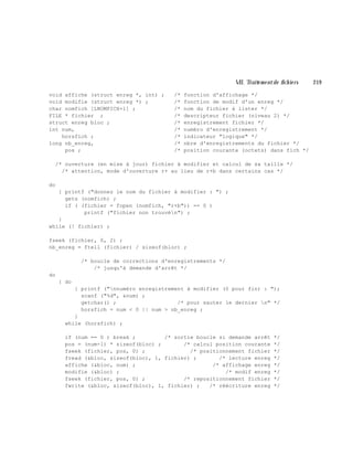 VII. Traite m e ntde fich ie rs 219
void affiche (struct enreg *, int) ; /* fonction d'affichage */
void modifie (struct enreg *) ; /* fonction de modif d'un enreg */
char nomfich [LNOMFICH+1] ; /* nom du fichier à lister */
FILE * fichier ; /* descripteur fichier (niveau 2) */
struct enreg bloc ; /* enregistrement fichier */
int num, /* numéro d'enregistrement */
horsfich ; /* indicateur "logique" */
long nb_enreg, /* nbre d'enregistrements du fichier */
pos ; /* position courante (octets) dans fich */
/* ouverture (en mise à jour) fichier à modifier et calcul de sa taille */
/* attention, mode d'ouverture r+ au lieu de r+b dans certains cas */
do
{ printf ("donnez le nom du fichier à modifier : ") ;
gets (nomfich) ;
if ( (fichier = fopen (nomfich, "r+b")) == 0 )
printf ("fichier non trouvén") ;
}
while (! fichier) ;
fseek (fichier, 0, 2) ;
nb_enreg = ftell (fichier) / sizeof(bloc) ;
/* boucle de corrections d'enregistrements */
/* jusqu'à demande d'arrêt */
do
{ do
{ printf ("nnuméro enregistrement à modifier (0 pour fin) : ");
scanf ("%d", &num) ;
getchar() ; /* pour sauter le dernier n" */
horsfich = num < 0 || num > nb_enreg ;
}
while (horsfich) ;
if (num == 0 ) break ; /* sortie boucle si demande arrêt */
pos = (num-1) * sizeof(bloc) ; /* calcul position courante */
fseek (fichier, pos, 0) ; /* positionnement fichier */
fread (&bloc, sizeof(bloc), 1, fichier) ; /* lecture enreg */
affiche (&bloc, num) ; /* affichage enreg */
modifie (&bloc) ; /* modif enreg */
fseek (fichier, pos, 0) ; /* repositionnement fichier */
fwrite (&bloc, sizeof(bloc), 1, fichier) ; /* réécriture enreg */
 