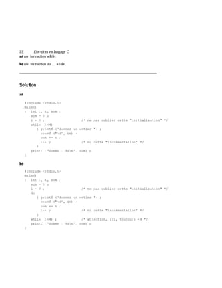 22 Exe rcices en langage C
a)une instruction w h ile ,
b)une instruction do ... w h ile .
___________________________________________________________________________
Solution
a)
#include <stdio.h>
main()
{ int i, n, som ;
som = 0 ;
i = 0 ; /* ne pas oublier cette "initialisation" */
while (i<4)
{ printf ("donnez un entier ") ;
scanf ("%d", &n) ;
som += n ;
i++ ; /* ni cette "incrémentation" */
}
printf ("Somme : %dn", som) ;
}
b)
#include <stdio.h>
main()
{ int i, n, som ;
som = 0 ;
i = 0 ; /* ne pas oublier cette "initialisation" */
do
{ printf ("donnez un entier ") ;
scanf ("%d", &n) ;
som += n ;
i++ ; /* ni cette "incrémentation" */
}
while (i<4) ; /* attention, ici, toujours <4 */
printf ("Somme : %dn", som) ;
}
 