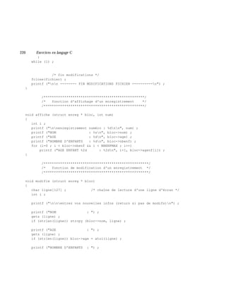 220 Exe rcices en langage C
}
while (1) ;
/* fin modifications */
fclose(fichier) ;
printf ("nn -------- FIN MODIFICATIONS FICHIER ----------n") ;
}
/*************************************************/
/* fonction d'affichage d'un enregistrement */
/*************************************************/
void affiche (struct enreg * bloc, int num)
{
int i ;
printf ("nnenregistrement numéro : %dnn", num) ;
printf ("NOM : %sn", bloc->nom) ;
printf ("AGE : %dn", bloc->age) ;
printf ("NOMBRE D'ENFANTS : %dn", bloc->nbenf) ;
for (i=0 ; i < bloc->nbenf && i < NBENFMAX ; i++)
printf ("AGE ENFANT %2d : %2dn", i+1, bloc->agenf[i]) ;
}
/***************************************************/
/* fonction de modification d'un enregistrement */
/***************************************************/
void modifie (struct enreg * bloc)
{
char ligne[127] ; /* chaîne de lecture d'une ligne d'écran */
int i ;
printf ("nnentrez vos nouvelles infos (return si pas de modifs)n") ;
printf ("NOM : ") ;
gets (ligne) ;
if (strlen(ligne)) strcpy (bloc->nom, ligne) ;
printf ("AGE : ") ;
gets (ligne) ;
if (strlen(ligne)) bloc->age = atoi(ligne) ;
printf ("NOMBRE D'ENFANTS : ") ;
 