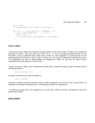 VII. Traite m e ntde fich ie rs 221
gets (ligne) ;
if (strlen(ligne)) bloc->nbenf = atoi(ligne) ;
for (i=0 ; i < bloc->nbenf && i < NBENFMAX ; i++)
{ printf ("AGE ENFANT %2d : ", i+1) ;
gets (ligne) ;
if (strlen(ligne)) bloc->agenf[i] = atoi(ligne) ;
}
}
Com m e ntaire s
*Nous avons ouvertle fich ier dans le m ode r+ b, lequelautorise la m ise à jour (lecture etécriture en un em placem ent
quelconque du fich ier). Notez qu'ilfaut éviter d'écrire ici rb+ , ce qui ne provoquerait généralem ent pas d'erreur
d'ouverture, m ais qui em pê ch erait toute écriture dans le fich ier (ici, notre program m e ne s'apercevrait pas de cette
anom alie puisqu'ilne teste pas le code de retour de fw rite ). En ce qui concerne l'indication b, rappelons que celle-ci
n'est indispensable que dans les im plém entations qui distinguent les fich iers de type texte des autres. Revoyez
éventuellem entles com m entaires de l'exercice VII.1.
*Aprè s l'ouverture du fich ier, nous en déterm inons la taille (dans la variable nb_e nre g) à l'aide des fonctions fseek et
fte ll. Plus précisém ent:
fseek (fichier, 0, 2)
nous place à 0 octetde la fin (code 2)du fich ier et:
ftell (fichier)
nous donne la position courante du pointeur associé au fich ier (qui pointe ici sur la fin). Ilnous est alors facile de la
transform er en un nom bre d'enregistrem ents, en la divisantpar la taille d'un enregistrem ent.
*N'oubliez pas qu'aprè s avoir lu un enregistrem ent, ilestnécessaire, avantde le réécrire, de positionner à nouveau le
pointeur dans le fich ier.
D ISCUSSIO N
 