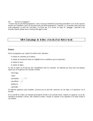 222 Exe rcices en langage C
*Com m e dans les précédents program m es, nous n'avons pas introduitde protections particuliè res vis-à -vis des réponses
fournies par l'utilisateur (voyez les discussions des précédents program m es). Toutefois, ici, la m aniè re m ê m e dontnous
avons program m é la saisie des corrections, iln'existe pas, à ce niveau, de risque de "plangage" consécutif à une
m auvaise réponse puisque nous n'avons pas faitappelà scanf.
VII-4 Com ptage de le ttre s e tm ots d'un fich ie r te xte
________________________________________________________________________________________
Enoncé
Ecrire un program m e qui, à partir d'un fich ier texte, déterm ine :
- le nom bre de caractè res qu'ilcontient,
- le nom bre de ch acune des lettres de l'alph abet(on ne considérera que les m inuscules),
- le nom bre de m ots,
- le nom bre de lignes.
Les fins de lignes ne devront pas ê tre com ptabilisées dans les caractè res. On adm ettra que deux m ots sont toujours
séparés par un ou plusieurs des caractè res suivants :
- fin de ligne
- espace
- ponctuation : : . , ;?!
- parenth è ses : ( )
- guillem ets : "
- apostroph e : '
On adm ettra égalem ent, pour sim plifier, qu'aucun m ot ne peut ê tre com m encé sur une ligne et se poursuivre sur la
suivante.
Ilest conseillé de réaliser une fonction perm ettant de décider si un caractè re donné, transm is en argum ent, est un des
séparateurs m entionnés ci-dessus. Elle restituera la valeur 1 lorsque le caractè re estun séparateur etla valeur 0 dans le
cas contraire.
 