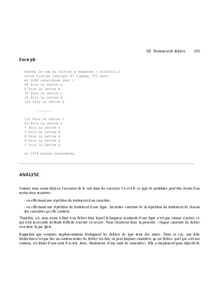 VII. Traite m e ntde fich ie rs 223
Exe m ple
donnez le nom du fichier à examiner : b:letfic.c
votre fichier contient 87 lignes, 371 mots
et 3186 caractères dont :
69 fois la lettre a
6 fois la lettre b
74 fois la lettre c
36 fois la lettre d
163 fois la lettre e
........
110 fois la lettre t
63 fois la lettre u
7 fois la lettre v
3 fois la lettre w
6 fois la lettre x
0 fois la lettre y
1 fois la lettre z
et 1979 autres caractères
________________________________________________________________________________________
ANALYSE
Com m e nous avons déjà eu l'occasion de le voir dans les exercices I-5 etI-6, ce type de problè m e peutê tre résolu d'au
m oins deux m aniè res :
- en effectuantune répétition du traitem entd'un caractè re,
- en effectuantune répétition du traitem entd'une ligne, lui-m ê m e constitué de la répétition du traitem ent de ch acun
des caractè res qu'elle contient.
Toutefois, ici, nous avons à faire à un fich ier dans lequella longueur m axim ale d'une ligne n'estpas connue a priori, ce
qui rend la seconde m éth ode difficile à m ettre en oeuvre. Nous ch oisirons donc la prem iè re ;ch aque caractè re du fich ier
sera donc lu par fge tc.
Rappelons que certaines im plém entations distinguent les fich iers de type texte des autres. Dans ce cas, une telle
distinction n'estpas liée au contenu m ê m e du fich ier (en fait, on peuttoujours considérer qu'un fich ier, quelque soitson
contenu, estform é d'une suite d'octets, donc, finalem ent, d'une suite de caractè res). Elle a sim plem entpour objectif de
 