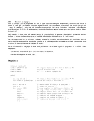 224 Exe rcices en langage C
faire en sorte que, pour le program m e, les "fins de ligne" apparaissenttoujours m atérialisées par un caractè re unique, à
savoir n (alors que, précisém ent, certaines im plém entations, DOS notam m ent, représentent une fin de ligne par un
"coupe" de caractè res). Lorsqu'une telle distinction estnécessaire, ilestprévu d'introduire l'indication t, au niveau du
m ode d'ouverture du fich ier (de m ê m e qu'on y introduisaitl'indication b pour signaler qu'ilne s'agissaitpas d'un fich ier
de type texte).
Bien entendu, ici, nous avons toutintérê tà profiter de cette possibilité, de m aniè re à nous faciliter la détection des fins
de ligne et, surtout, à obtenir un program m e portable (à l'exception, éventuellem ent, de l'indication t).
Les com ptages à effectuer au niveau des caractè res (nom bre de caractè res, nom bre de ch acune des m inuscules) peuvent
ê tre réalisés de façon naturelle, à condition toutefois de ne pas com ptabiliser n com m e un caractè re (au contraire, à sa
rencontre, ilfaudra incrém enter le com pteur de lignes).
En ce qui concerne les com ptages de m ots, nous procéderons com m e dans le prem ier program m e de l'exercice I-6 en
em ployant:
- une fonction perm ettantde tester si un caractè re estun séparateur,
- un indicateur logique : m ot_e n_cours.
Program m e
#include <stdio.h>
#define LNOMFICH 20 /* longueur maximale d'un nom de fichier */
#define VRAI 1 /* pour "simuler" des ..... */
#define FAUX 0 /* ..... valeurs logiques */
main()
{
int sep (char) ; /* fonction test "caractère séparateur?" */
char nomfich [LNOMFICH+1] ; /* nom du fichier à examiner */
FILE * entree ; /* descripteur du fichier à examiner */
char c ; /* caractère courant */
int compte [26], /* pour compter les différentes lettres */
numl, /* rang lettre courante dans l'alphabet */
ntot, /* compteur nombre total de caractères */
nautres, /* compteur carac autres que minuscules */
nmots, /* compteur du nombre de mots */
nlignes, /* compteur du nombre de lignes */
mot_en_cours, /* indicateur logique : mot trouvé */
i ;
 
