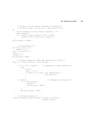 VII. Traite m e ntde fich ie rs 225
/* entrée du nom de fichier à examiner et ouverture */
/* attention, mode r au lieu de rt, dans certains cas */
do
{ printf ("donnez le nom du fichier à examiner : ") ;
gets (nomfich) ;
if ( (entree = fopen (nomfich, "rt")) == NULL)
printf ("***** fichier non trouvén") ;
}
while (entree == NULL) ;
/* initialisations */
for (i=0 ; i<26 ; i++)
compte[i] = 0 ;
ntot = 0 ; nautres = 0 ;
nmots = 0 ;
nlignes = 0 ;
mot_en_cours = FAUX ;
/* boucle d'examen de chacun des caractères du fichier */
while ( c = fgetc (entree), ! feof (entree) )
{
if (c == 'n') nlignes++ ; /* comptages au niveau caractères */
else
{ ntot++ ;
numl = c -'a' ;
if (numl >= 0 && numl < 26) compte[numl]++ ;
else nautres++ ;
}
if (sep(c)) /* comptages au niveau mots */
{ if (mot_en_cours)
{ nmots++ ;
mot_en_cours = FAUX ;
}
}
else mot_en_cours = VRAI ;
}
/* affichage résultats */
printf ("nvotre fichier contient %d lignes, %d motsn",
nlignes, nmots) ;
 