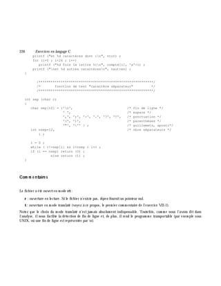 226 Exe rcices en langage C
printf ("et %d caractères dont :n", ntot) ;
for (i=0 ; i<26 ; i++)
printf ("%d fois la lettre %cn", compte[i], 'a'+i) ;
printf ("net %d autres caractèresn", nautres) ;
}
/*********************************************************/
/* fonction de test "caractère séparateur" */
/*********************************************************/
int sep (char c)
{
char sep[12] = {'n', /* fin de ligne */
' ', /* espace */
',', ';', ':', '.', '?', '!', /* ponctuation */
'(', ')', /* parenthèses */
'"', ''' } ; /* guillemets, apostr*/
int nsep=12, /* nbre séparateurs */
i ;
i = 0 ;
while ( c!=sep[i] && i<nsep ) i++ ;
if (i == nsep) return (0) ;
else return (1) ;
}
Com m e ntaire s
Le fich ier a été ouverten m ode rt:
r : ouverture en lecture. Si le fich ier n'existe pas, fope n fournitun pointeur nul.
t: ouverture en m ode translaté (voyez à ce propos, le prem ier com m entaire de l'exercice VII-1).
Notez que le ch oix du m ode translaté n'est jam ais absolum ent indispensable. Toutefois, com m e nous l'avons dit dans
l'analyse, ilnous facilite la détection de fin de ligne et, de plus, ilrend le program m e transportable (par exem ple sous
UNIX, où une fin de ligne estreprésentée par n).
 