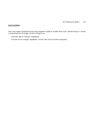 VII. Traite m e ntde fich ie rs 227
D ISCUSSIO N
Nous avons supposé (im plicitem ent)que notre program m e traitaitun véritable fich ier texte, autrem entditque ce dernier
se term inaitpar une fin de ligne. Si cela n'étaitpas le cas :
- la derniè re ligne ne seraitpas com ptabilisée,
- le dernier m otne seraitpas com ptabilisé, à m oins d'ê tre suivi d'au m oins un séparateur.
 