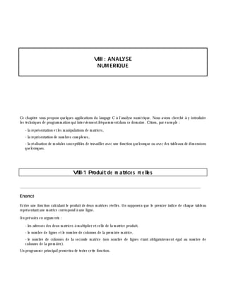 VIII: ANALYSE
NUM ERIQUE
Ce ch apitre vous propose quelques applications du langage C à l'analyse num érique. Nous avons ch erch é à y introduire
les tech niques de program m ation qui interviennentfréquem m entdans ce dom aine. Citons, par exem ple :
- la représentation etles m anipulations de m atrices,
- la représentation de nom bres com plexes,
- la réalisation de m odules susceptibles de travailler avec une fonction quelconque ou avec des tableaux de dim ensions
quelconques.
VIII-1 Produitde m atrice s ré e lle s
________________________________________________________________________________________
Enoncé
Ecrire une fonction calculantle produitde deux m atrices réelles. On supposera que le prem ier indice de ch aque tableau
représentantune m atrice correspond à une ligne.
On prévoira en argum ents :
- les adresses des deux m atrices à m ultiplier etcelle de la m atrice produit,
- le nom bre de lignes etle nom bre de colonnes de la prem iè re m atrice,
- le nom bre de colonnes de la seconde m atrice (son nom bre de lignes étant obligatoirem ent égalau nom bre de
colonnes de la prem iè re).
Un program m e principalperm ettra de tester cette fonction.
 
