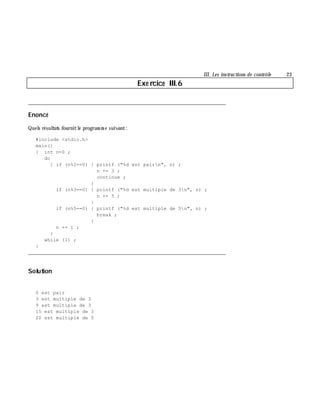 III. Les instructions de contrôle 23
Exe rcice III.6
___________________________________________________________________________
Enoncé
Quels résultats fournitle program m e suivant:
#include <stdio.h>
main()
{ int n=0 ;
do
{ if (n%2==0) { printf ("%d est pairn", n) ;
n += 3 ;
continue ;
}
if (n%3==0) { printf ("%d est multiple de 3n", n) ;
n += 5 ;
}
if (n%5==0) { printf ("%d est multiple de 5n", n) ;
break ;
}
n += 1 ;
}
while (1) ;
}
___________________________________________________________________________
Solution
0 est pair
3 est multiple de 3
9 est multiple de 3
15 est multiple de 3
20 est multiple de 5
 